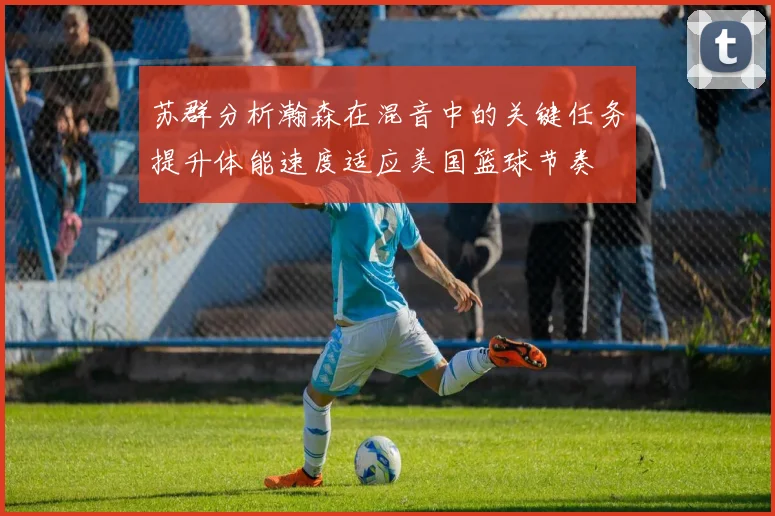 苏群分析瀚森在混音中的关键任务提升体能速度适应美国篮球节奏