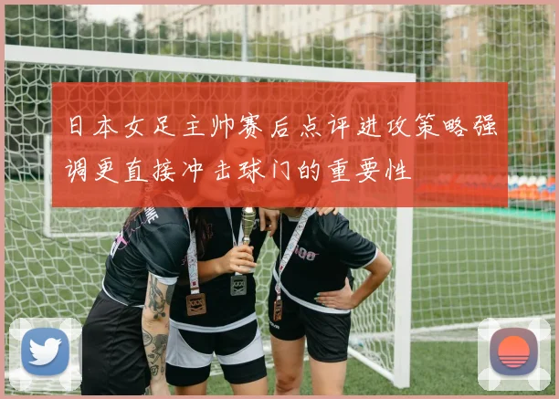 日本女足主帅赛后点评进攻策略强调更直接冲击球门的重要性