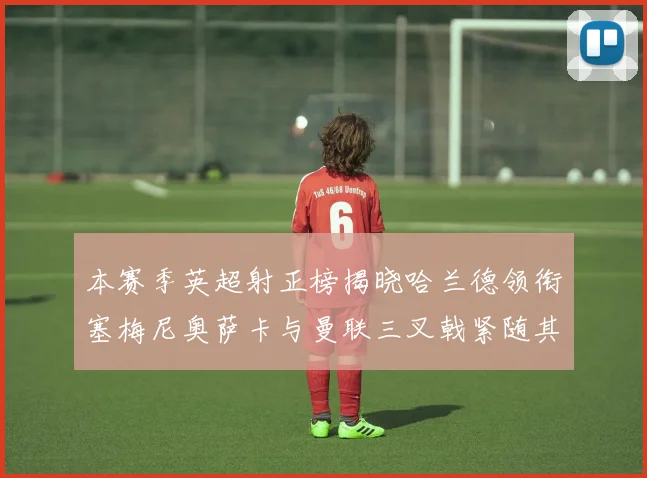 本赛季英超射正榜揭晓哈兰德领衔塞梅尼奥萨卡与曼联三叉戟紧随其后
