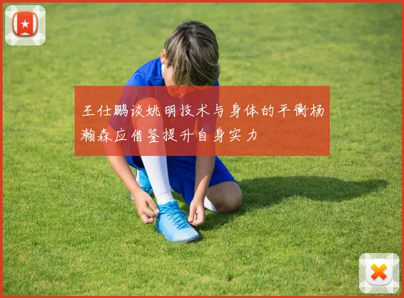 王仕鹏谈姚明技术与身体的平衡杨瀚森应借鉴提升自身实力