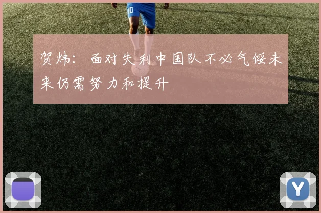 贺炜：面对失利中国队不必气馁未来仍需努力和提升
