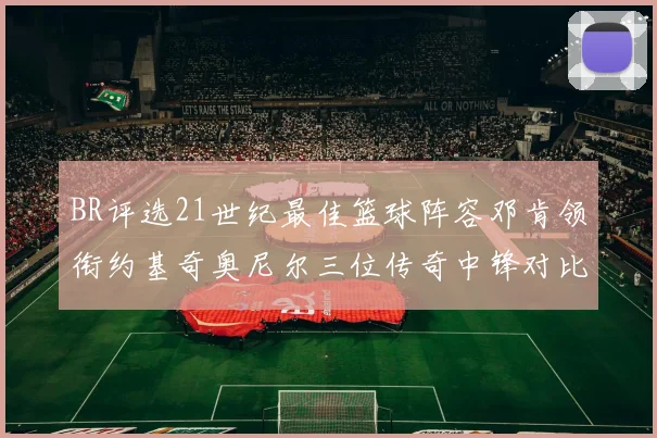 BR评选21世纪最佳篮球阵容邓肯领衔约基奇奥尼尔三位传奇中锋对比分析