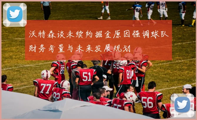 沃特森谈未续约掘金原因强调球队财务考量与未来发展规划