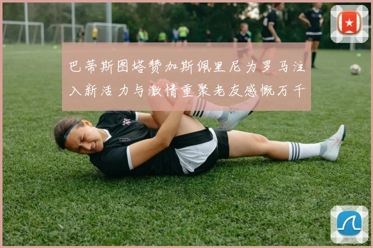 巴蒂斯图塔赞加斯佩里尼为罗马注入新活力与激情重聚老友感慨万千
