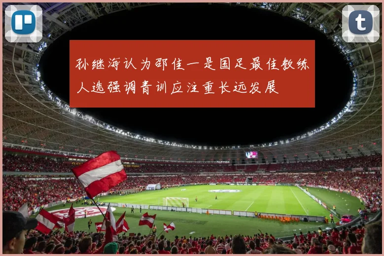 孙继海认为邵佳一是国足最佳教练人选强调青训应注重长远发展