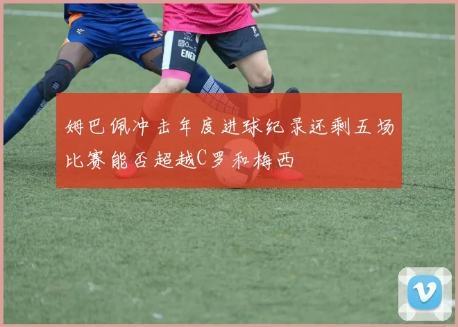 姆巴佩冲击年度进球纪录还剩五场比赛能否超越C罗和梅西