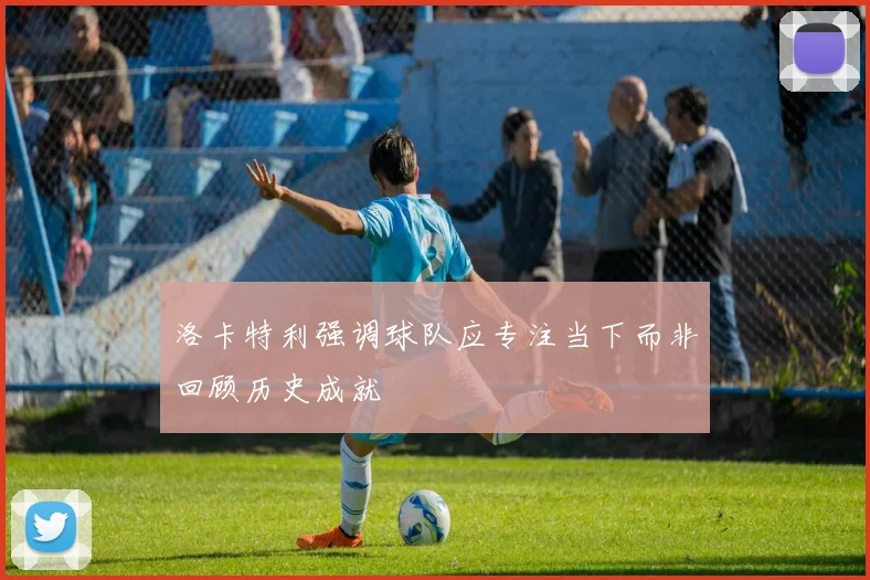 洛卡特利强调球队应专注当下而非回顾历史成就