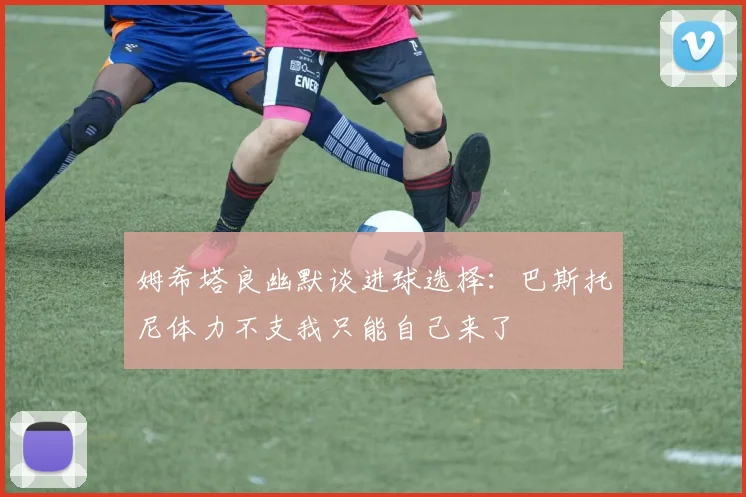 姆希塔良幽默谈进球选择：巴斯托尼体力不支我只能自己来了