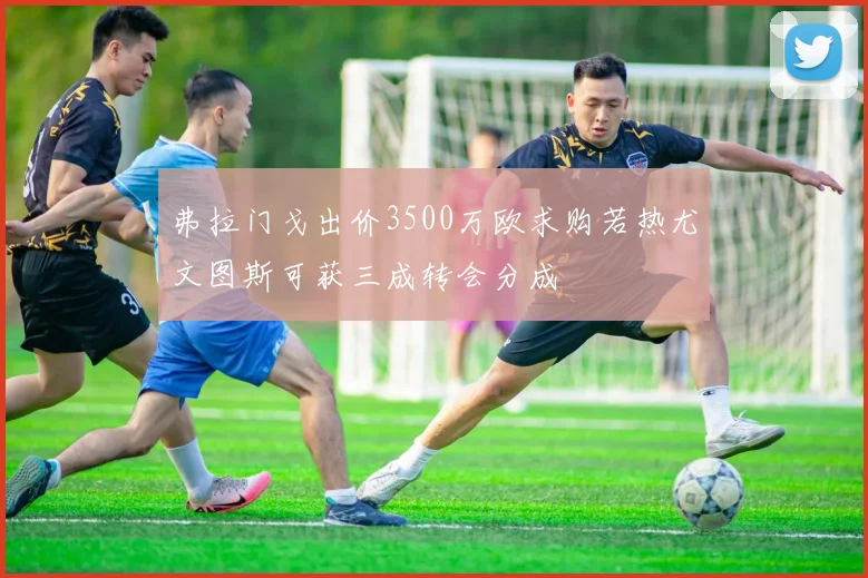 弗拉门戈出价3500万欧求购若热尤文图斯可获三成转会分成