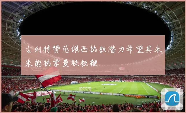 古利特赞范佩西执教潜力希望其未来能执掌曼联教鞭