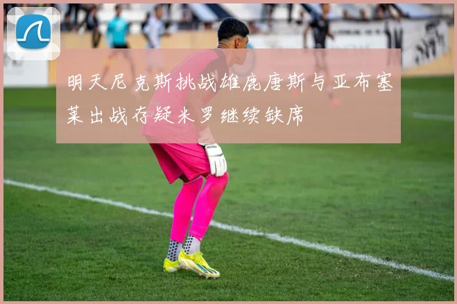 明天尼克斯挑战雄鹿唐斯与亚布塞莱出战存疑米罗继续缺席
