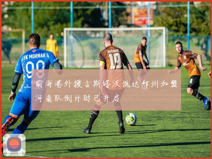 前海港外援古斯塔沃抵达郑州加盟河南队倒计时已开启
