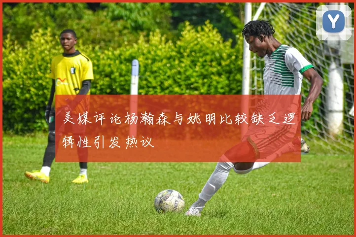 美媒评论杨瀚森与姚明比较缺乏逻辑性引发热议