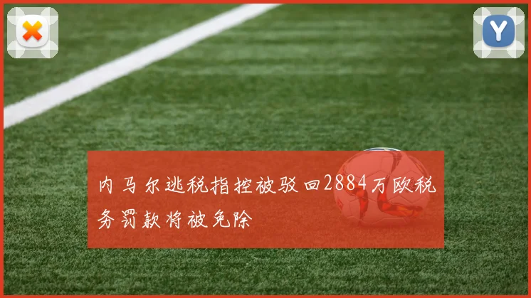 内马尔逃税指控被驳回2884万欧税务罚款将被免除
