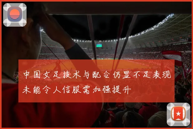 中国女足技术与配合仍显不足表现未能令人信服需加强提升