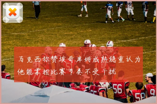 马克西称赞埃奇库姆成熟稳重认为他能掌控比赛节奏不受干扰