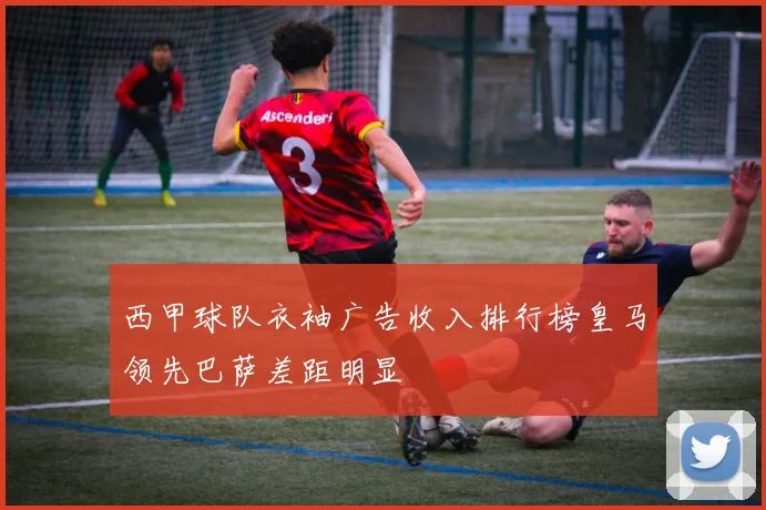 西甲球队衣袖广告收入排行榜皇马领先巴萨差距明显