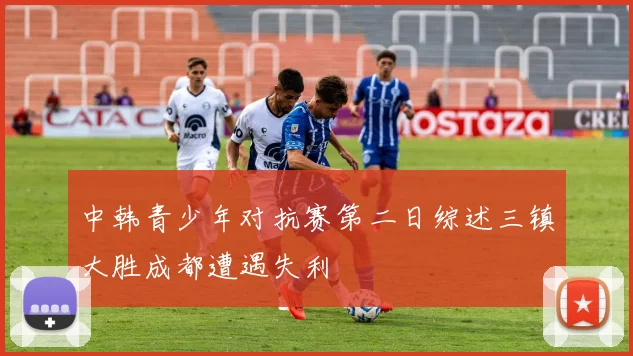 中韩青少年对抗赛第二日综述三镇大胜成都遭遇失利