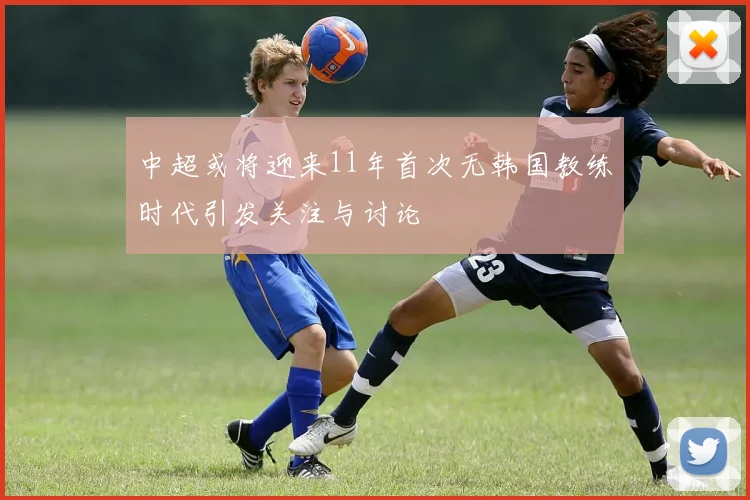 中超或将迎来11年首次无韩国教练时代引发关注与讨论